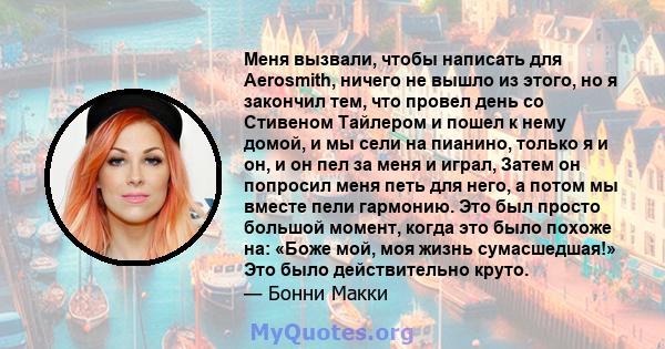 Меня вызвали, чтобы написать для Aerosmith, ничего не вышло из этого, но я закончил тем, что провел день со Стивеном Тайлером и пошел к нему домой, и мы сели на пианино, только я и он, и он пел за меня и играл, Затем он 