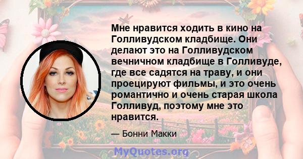 Мне нравится ходить в кино на Голливудском кладбище. Они делают это на Голливудском вечничном кладбище в Голливуде, где все садятся на траву, и они проецируют фильмы, и это очень романтично и очень старая школа