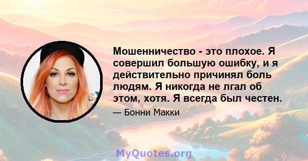 Мошенничество - это плохое. Я совершил большую ошибку, и я действительно причинял боль людям. Я никогда не лгал об этом, хотя. Я всегда был честен.