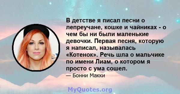 В детстве я писал песни о лепреучане, кошке и чайниках - о чем бы ни были маленькие девочки. Первая песня, которую я написал, называлась «Котенок». Речь шла о мальчике по имени Лиам, о котором я просто с ума сошел.