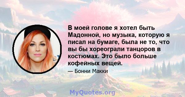 В моей голове я хотел быть Мадонной, но музыка, которую я писал на бумаге, была не то, что вы бы хореограли танцоров в костюмах. Это было больше кофейных вещей.