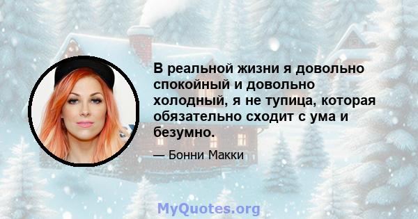 В реальной жизни я довольно спокойный и довольно холодный, я не тупица, которая обязательно сходит с ума и безумно.