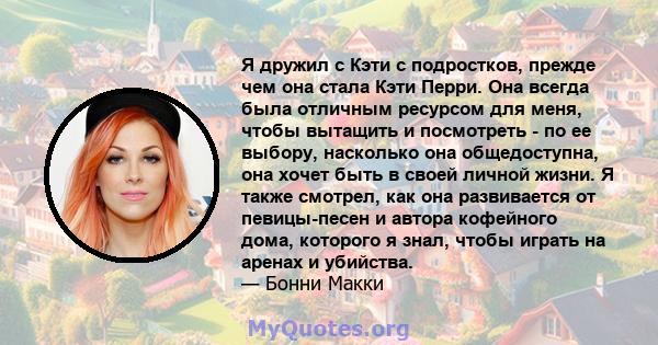 Я дружил с Кэти с подростков, прежде чем она стала Кэти Перри. Она всегда была отличным ресурсом для меня, чтобы вытащить и посмотреть - по ее выбору, насколько она общедоступна, она хочет быть в своей личной жизни. Я