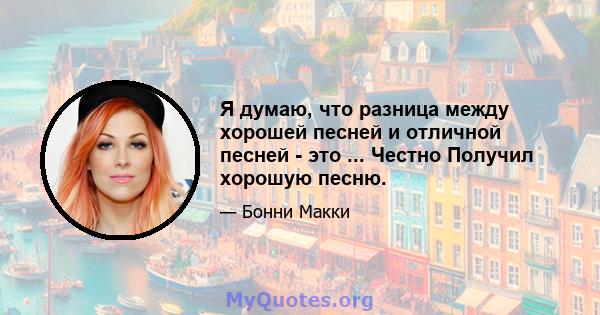 Я думаю, что разница между хорошей песней и отличной песней - это ... Честно Получил хорошую песню.