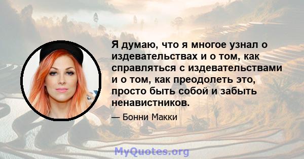 Я думаю, что я многое узнал о издевательствах и о том, как справляться с издевательствами и о том, как преодолеть это, просто быть собой и забыть ненавистников.