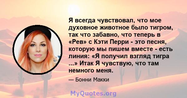 Я всегда чувствовал, что мое духовное животное было тигром, так что забавно, что теперь в «Рев» с Кэти Перри - это песня, которую мы пишем вместе - есть линия: «Я получил взгляд тигра ...» Итак Я чувствую, что там