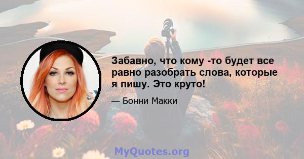 Забавно, что кому -то будет все равно разобрать слова, которые я пишу. Это круто!