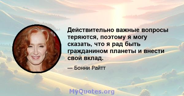 Действительно важные вопросы теряются, поэтому я могу сказать, что я рад быть гражданином планеты и внести свой вклад.