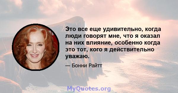 Это все еще удивительно, когда люди говорят мне, что я оказал на них влияние, особенно когда это тот, кого я действительно уважаю.