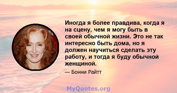 Иногда я более правдива, когда я на сцену, чем я могу быть в своей обычной жизни. Это не так интересно быть дома, но я должен научиться сделать эту работу, и тогда я буду обычной женщиной.