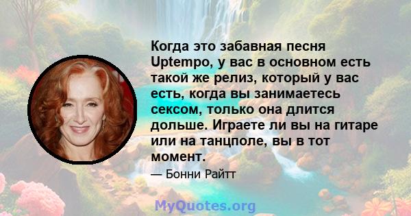 Когда это забавная песня Uptempo, у вас в основном есть такой же релиз, который у вас есть, когда вы занимаетесь сексом, только она длится дольше. Играете ли вы на гитаре или на танцполе, вы в тот момент.