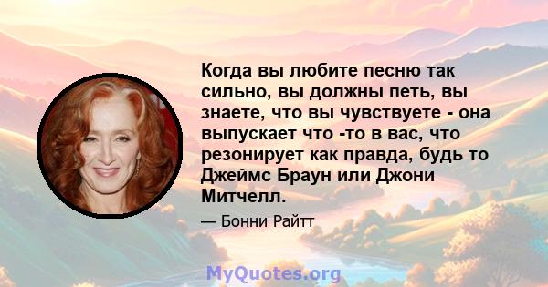 Когда вы любите песню так сильно, вы должны петь, вы знаете, что вы чувствуете - она ​​выпускает что -то в вас, что резонирует как правда, будь то Джеймс Браун или Джони Митчелл.