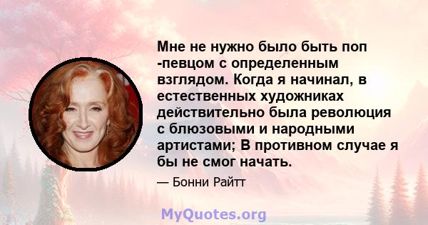 Мне не нужно было быть поп -певцом с определенным взглядом. Когда я начинал, в естественных художниках действительно была революция с блюзовыми и народными артистами; В противном случае я бы не смог начать.