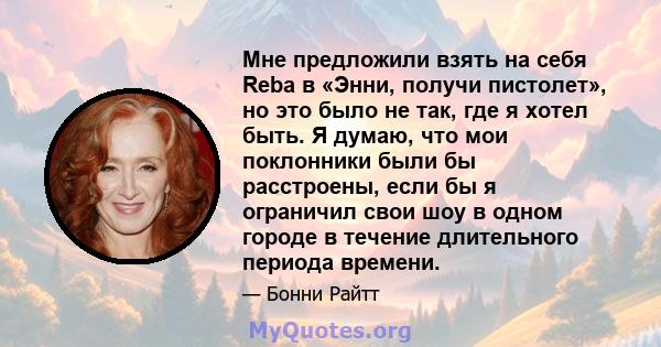 Мне предложили взять на себя Reba в «Энни, получи пистолет», но это было не так, где я хотел быть. Я думаю, что мои поклонники были бы расстроены, если бы я ограничил свои шоу в одном городе в течение длительного