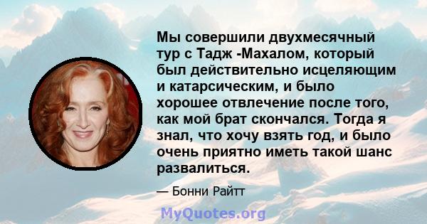 Мы совершили двухмесячный тур с Тадж -Махалом, который был действительно исцеляющим и катарсическим, и было хорошее отвлечение после того, как мой брат скончался. Тогда я знал, что хочу взять год, и было очень приятно