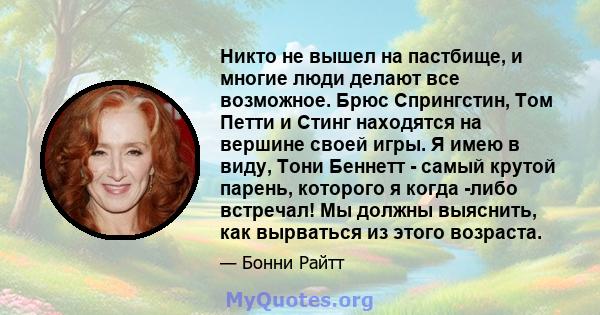 Никто не вышел на пастбище, и многие люди делают все возможное. Брюс Спрингстин, Том Петти и Стинг находятся на вершине своей игры. Я имею в виду, Тони Беннетт - самый крутой парень, которого я когда -либо встречал! Мы