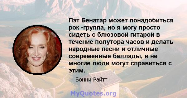 Пэт Бенатар может понадобиться рок -группа, но я могу просто сидеть с блюзовой гитарой в течение полутора часов и делать народные песни и отличные современные баллады, и не многие люди могут справиться с этим.