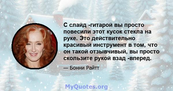 С слайд -гитарой вы просто повесили этот кусок стекла на руке. Это действительно красивый инструмент в том, что он такой отзывчивый, вы просто скользите рукой взад -вперед.