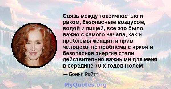 Связь между токсичностью и раком, безопасным воздухом, водой и пищей, все это было важно с самого начала, как и проблемы женщин и прав человека, но проблема с яркой и безопасная энергия стали действительно важными для