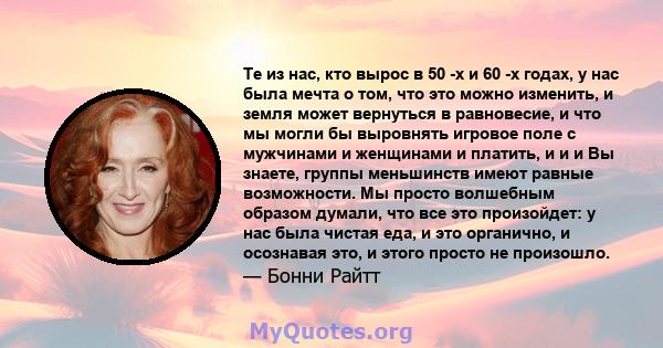 Те из нас, кто вырос в 50 -х и 60 -х годах, у нас была мечта о том, что это можно изменить, и земля может вернуться в равновесие, и что мы могли бы выровнять игровое поле с мужчинами и женщинами и платить, и и и Вы