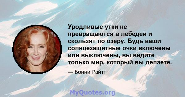 Уродливые утки не превращаются в лебедей и скользят по озеру. Будь ваши солнцезащитные очки включены или выключены, вы видите только мир, который вы делаете.