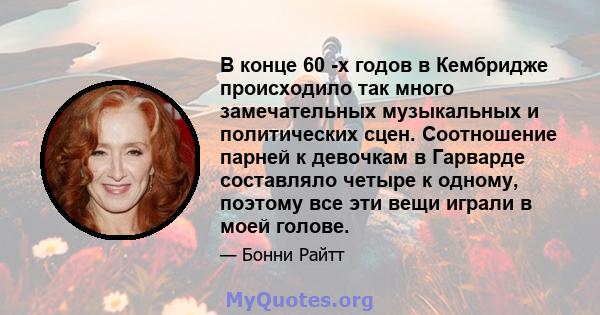 В конце 60 -х годов в Кембридже происходило так много замечательных музыкальных и политических сцен. Соотношение парней к девочкам в Гарварде составляло четыре к одному, поэтому все эти вещи играли в моей голове.