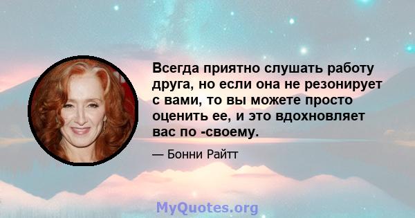 Всегда приятно слушать работу друга, но если она не резонирует с вами, то вы можете просто оценить ее, и это вдохновляет вас по -своему.