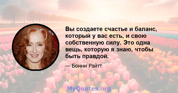 Вы создаете счастье и баланс, который у вас есть, и свою собственную силу. Это одна вещь, которую я знаю, чтобы быть правдой.