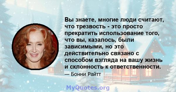 Вы знаете, многие люди считают, что трезвость - это просто прекратить использование того, что вы, казалось, были зависимыми, но это действительно связано с способом взгляда на вашу жизнь и склонность к ответственности.