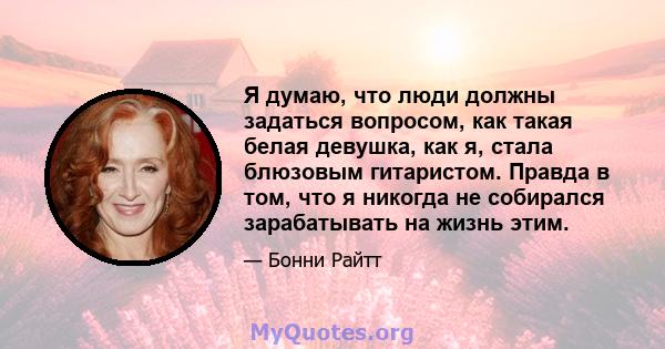 Я думаю, что люди должны задаться вопросом, как такая белая девушка, как я, стала блюзовым гитаристом. Правда в том, что я никогда не собирался зарабатывать на жизнь этим.