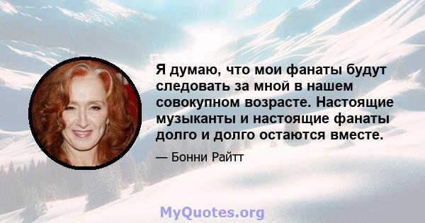 Я думаю, что мои фанаты будут следовать за мной в нашем совокупном возрасте. Настоящие музыканты и настоящие фанаты долго и долго остаются вместе.