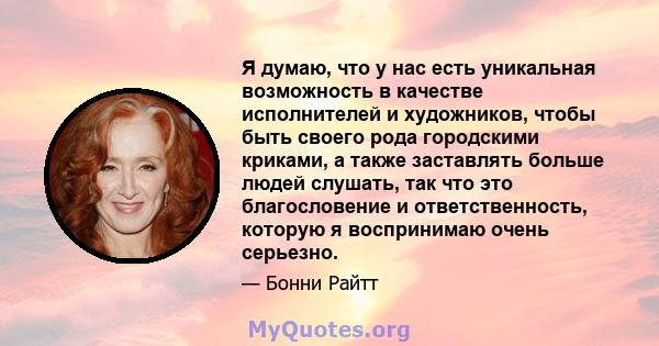 Я думаю, что у нас есть уникальная возможность в качестве исполнителей и художников, чтобы быть своего рода городскими криками, а также заставлять больше людей слушать, так что это благословение и ответственность,