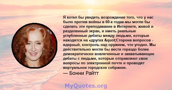 Я хотел бы увидеть возрождение того, что у нас было против войны в 60-х годах-мы могли бы сделать эти преподавание в Интернете, живой и разделенный экран, и иметь реальные углубленные дебаты между людьми, которые