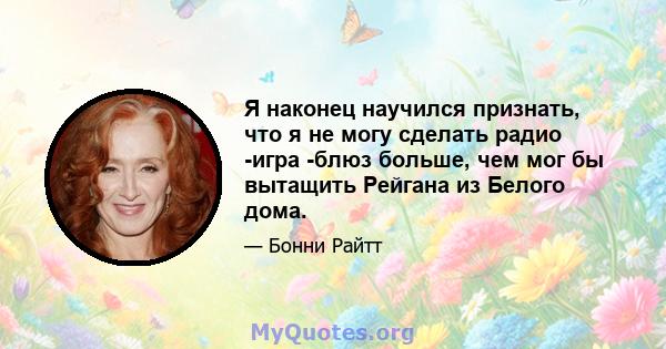 Я наконец научился признать, что я не могу сделать радио -игра -блюз больше, чем мог бы вытащить Рейгана из Белого дома.