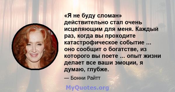 «Я не буду сломан» действительно стал очень исцеляющим для меня. Каждый раз, когда вы проходите катастрофическое событие ... оно сообщит о богатстве, из которого вы поете ... опыт жизни делает все ваши эмоции, я думаю,