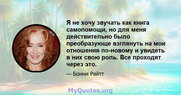 Я не хочу звучать как книга самопомощи, но для меня действительно было преобразующе взглянуть на мои отношения по-новому и увидеть в них свою роль. Все проходят через это.