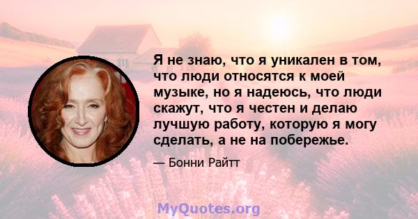 Я не знаю, что я уникален в том, что люди относятся к моей музыке, но я надеюсь, что люди скажут, что я честен и делаю лучшую работу, которую я могу сделать, а не на побережье.