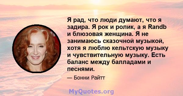 Я рад, что люди думают, что я задира. Я рок и ролик, а я Randb и блюзовая женщина. Я не занимаюсь сказочной музыкой, хотя я люблю кельтскую музыку и чувствительную музыку. Есть баланс между балладами и песнями.