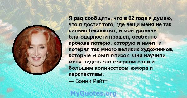 Я рад сообщить, что в 62 года я думаю, что я достиг того, где вещи меня не так сильно беспокоят, и мой уровень благодарности прошел, особенно проехав потерю, которую я имел, и потерял так много великих художников,