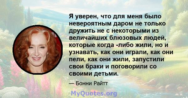 Я уверен, что для меня было невероятным даром не только дружить не с некоторыми из величайших блюзовых людей, которые когда -либо жили, но и узнавать, как они играли, как они пели, как они жили, запустили свои браки и