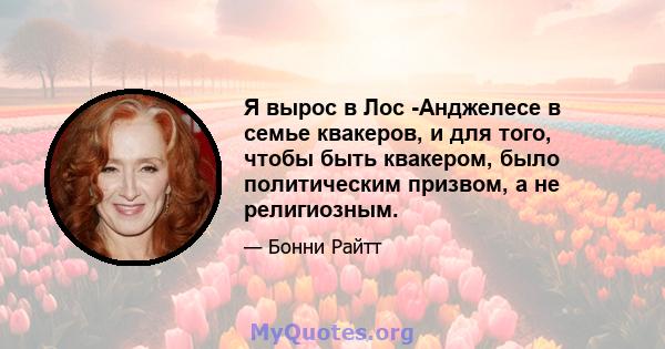 Я вырос в Лос -Анджелесе в семье квакеров, и для того, чтобы быть квакером, было политическим призвом, а не религиозным.