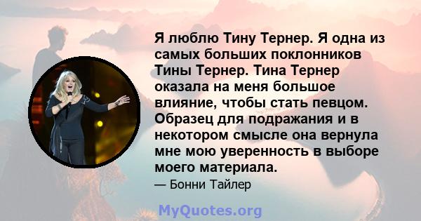 Я люблю Тину Тернер. Я одна из самых больших поклонников Тины Тернер. Тина Тернер оказала на меня большое влияние, чтобы стать певцом. Образец для подражания и в некотором смысле она вернула мне мою уверенность в выборе 