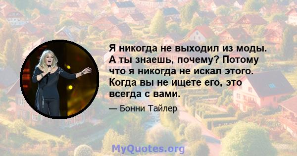 Я никогда не выходил из моды. А ты знаешь, почему? Потому что я никогда не искал этого. Когда вы не ищете его, это всегда с вами.