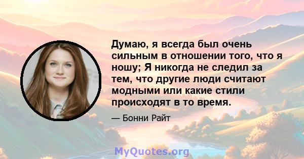 Думаю, я всегда был очень сильным в отношении того, что я ношу; Я никогда не следил за тем, что другие люди считают модными или какие стили происходят в то время.