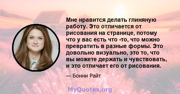 Мне нравится делать глиняную работу. Это отличается от рисования на странице, потому что у вас есть что -то, что можно превратить в разные формы. Это довольно визуально, это то, что вы можете держать и чувствовать, и