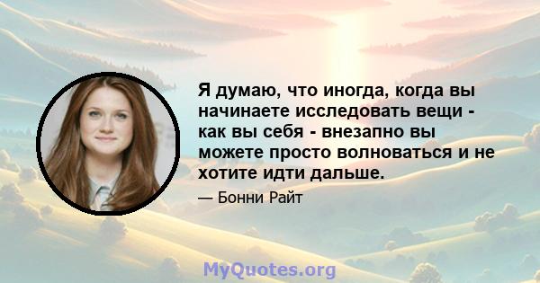 Я думаю, что иногда, когда вы начинаете исследовать вещи - как вы себя - внезапно вы можете просто волноваться и не хотите идти дальше.