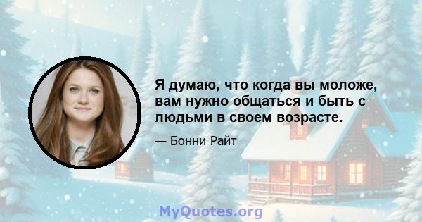 Я думаю, что когда вы моложе, вам нужно общаться и быть с людьми в своем возрасте.