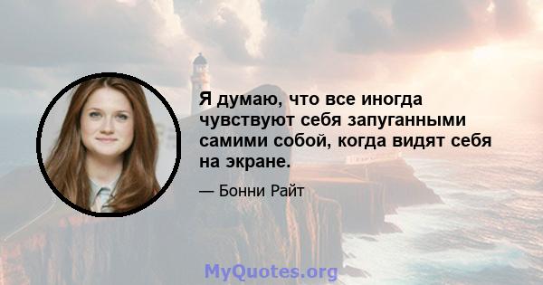 Я думаю, что все иногда чувствуют себя запуганными самими собой, когда видят себя на экране.