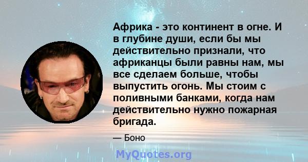 Африка - это континент в огне. И в глубине души, если бы мы действительно признали, что африканцы были равны нам, мы все сделаем больше, чтобы выпустить огонь. Мы стоим с поливными банками, когда нам действительно нужно 