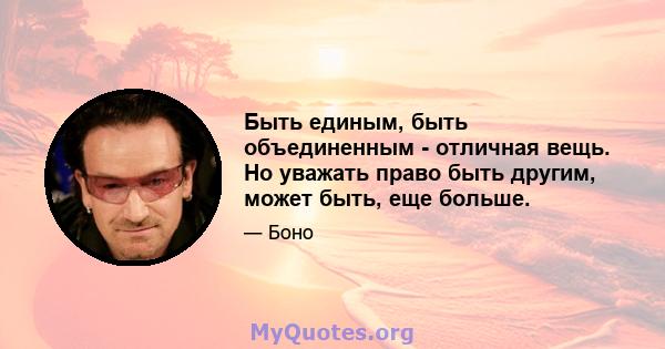 Быть единым, быть объединенным - отличная вещь. Но уважать право быть другим, может быть, еще больше.